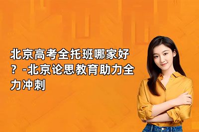 北京高考全托班哪家好？-北京论思教育助力全力冲刺