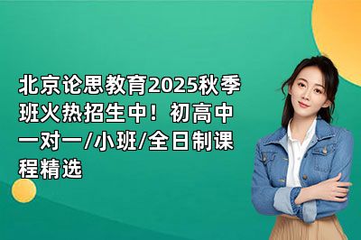 北京论思教育2025秋季班火热招生中！初高中一对一/小班/全日制课程精选