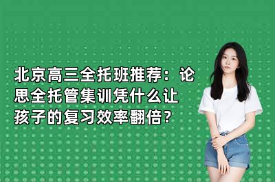 北京高三全托班推荐：论思全托管集训凭什么让孩子的复习效率翻倍？