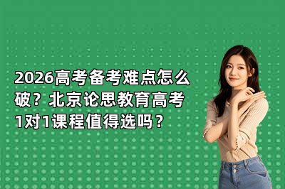 2026高考备考难点怎么破?北京论思教育高考1对1课程值得选吗?