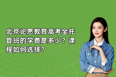 北京论思教育高考全托管班的学费是多少?课程如何选择?